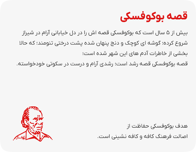 قصه بوکوفسکی بیش از ۵ سال است که بوکوفسکی قصه اش را در دل خیابانی آرام در شیراز شروع کرده؛ گوشه ای کوچک و دنج پنهان شده پشت درختی تنومند؛ که حالا بخشی از خاطرات آدم های این شهر شده است؛ قصه بوکوفسکی قصه رشد است؛  رشدی آرام و درست در سکوتی خودخواسته  هدف بوکوفسکی حفاظت از اصالت فرهنگ کافه و کافه نشینی است.