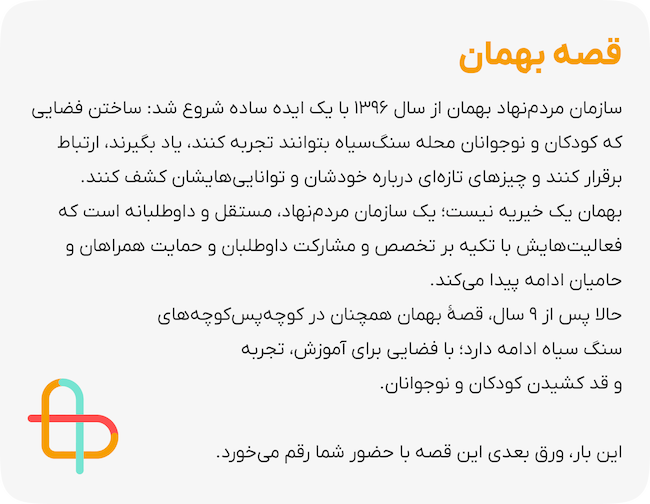 قصه بهمان سازمان مردم‌نهاد بهمان از سال ۱۳۹۶ با یک ایده ساده شروع شد: ساختن فضایی که کودکان و نوجوانان محله سنگ‌سیاه بتوانند تجربه کنند، یاد بگیرند، ارتباط برقرار کنند و چیزهای تازه‌ای درباره خودشان و توانایی‌هایشان کشف کنند. بهمان یک خیریه نیست؛ یک سازمان مردم‌نهاد، مستقل و داوطلبانه است که فعالیت‌هایش با تکیه بر تخصص و مشارکت داوطلبان و حمایت همراهان و حامیان ادامه پیدا می‌کند.  حالا پس از ۹ سال، قصهٔ بهمان همچنان در کوچه‌پس‌کوچه‌های سنگ سیاه ادامه دارد؛ با فضایی برای آموزش، تجربه و قد کشیدن کودکان و نوجوانان. این بار، ورق بعدی این قصه با حضور شما رقم می‌خورد.